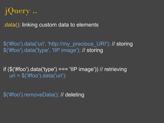 jQuery ..
.data(): linking custom data to elements


$('#foo').data('uri', 'http://my_precious_URI'); // storing
$('#foo').data('type', 'IIP image'); // storing


if ($('#foo').data('type') === 'IIP image')) // retrieving
    uri = $('#foo').data('uri');


$('#foo').removeData(); // deleting
 