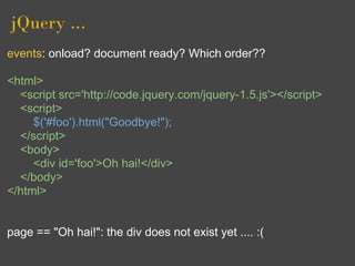 jQuery ...
events: onload? document ready? Which order??

<html>
  <script src='http://code.jquery.com/jquery-1.5.js'></script>
  <script>
     $('#foo').html("Goodbye!");
  </script>
  <body>
     <div id='foo'>Oh hai!</div>
  </body>
</html>


page == "Oh hai!": the div does not exist yet .... :(
 