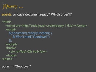 jQuery ...
events: onload? document ready? Which order??

<html>
  <script src='http://code.jquery.com/jquery-1.5.js'></script>
  <script>
     $(document).ready(function() {
         $('#foo').html("Goodbye!");
     });
  </script>
  <body>
     <div id='foo'>Oh hai!</div>
  </body>
</html>

page == "Goodbye!"
 