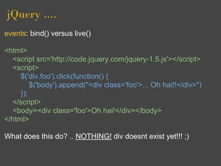jQuery ....
events: bind() versus live()

<html>
  <script src='http://code.jquery.com/jquery-1.5.js'></script>
  <script>
     $('div.foo').click(function() {
         $('body').append("<div class='foo'>... Oh hai!!</div>")
     });
  </script>
  <body><div class='foo'>Oh hai!</div></body>
</html>

What does this do? .. NOTHING! div doesnt exist yet!!! ;)
 