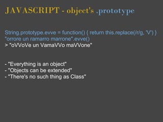 JAVASCRIPT - object's .prototype

String.prototype.evve = function() { return this.replace(/r/g, 'V') }
"orrore un ramarro marrone".evve()
> "oVVoVe un VamaVVo maVVone"


- "Everything is an object"
- "Objects can be extended"
- "There's no such thing as Class"
 