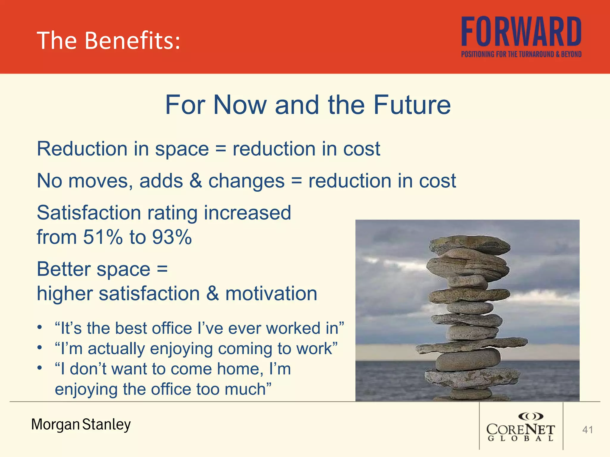 The Benefits: For Now and the Future Reduction in space = reduction in cost No moves, adds & changes = reduction in cost Satisfaction rating increased  from 51% to 93% Better space =  higher satisfaction & motivation “ It’s the best office I’ve ever worked in” “ I’m actually enjoying coming to work” “ I don’t want to come home, I’m enjoying the office too much” 