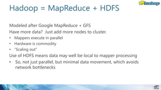 Hadoop = MapReduce + HDFS
Modeled after Google MapReduce + GFS
Have more data? Just add more nodes to cluster.
• Mappers execute in parallel
• Hardware is commodity
• “Scaling out”
Use of HDFS means data may well be local to mapper processing
• So, not just parallel, but minimal data movement, which avoids
network bottlenecks
 