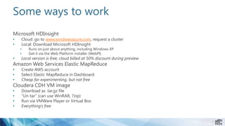 Some ways to work
Microsoft HDInsight
• Cloud: go to www.windowsazure.com, request a cluster
• Local: Download Microsoft HDInsight
• Runs on just about anything, including Windows XP
• Get it via the Web Platform installer (WebPI)
• Local version is free; cloud billed at 50% discount during preview
Amazon Web Services Elastic MapReduce
• Create AWS account
• Select Elastic MapReduce in Dashboard
• Cheap for experimenting, but not free
Cloudera CDH VM image
• Download as .tar.gz file
• “Un-tar” (can use WinRAR, 7zip)
• Run via VMWare Player or Virtual Box
• Everything’s free
 