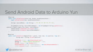 @stablekernel
Send Android Data to Arduino Yun
@Override
public void onViewCreated(View view, Bundle savedInstanceState) {
super.onViewCreated(view, savedInstanceState);
String[] musicalNotes = new String[] { "A","B","C","D","E","F","G"};
ArrayAdapter<String> musicalNotesAdapter = new ArrayAdapter<String>(getActivity(),
android.R.layout.simple_list_item_1, musicalNotes);
notesListView.setOnItemClickListener(this);
notesListView.setAdapter(musicalNotesAdapter);
}
@Override
public void onItemClick(AdapterView<?> parent, View view, int position, long id) {
String note = String.valueOf(position);
HttpClient client = new DefaultHttpClient();
String URL = “http://10.0.0.19/arduino/“ + note;
HttpGet request = new HttpGet(URL);
ResponseHandler<String> responseHandler = new BasicResponseHandler();
client.execute(httpget, responseHandler);
}
 
