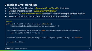 Confidential │ ©2022 VMware, Inc. 18
Container Error Handling
● Container Error Handler - CommonErrorHandler interface
● Default implementation - DefaultErrorHandler
● By default, DefaultErrorHandler provides 10 max attempts and no backoff
● You can provide a custom bean that overrides these defaults
@Bean
public DefaultErrorHandler errorHandler(
DeadletterPublishingRecoverer recoverer) {
DefaultErrorHandler handler = new DefaultErrorHandler(recoverer,
new FixedBackOff(2_000, 2));
handler.addNotRetryableExceptions(IllegalArgumentException.class);
return handler;
}
 