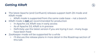 Getting KRaft
35
● The latest Apache (and Conﬂuent) releases support both ZK mode and
KRaft mode
○ KRaft mode is supported from the same code base – not a branch
● KRaft mode is not yet recommended for production
○ In Apache 2.8, KRaft was in early access
○ As of Apache 3.0, KRaft is in preview
○ Deﬁnitely use the latest version if you are trying it out – many bugs
have been ﬁxed
● ZooKeeper mode will be supported for a while
○ I’ll discuss the release plans in more detail in the Roadmap section of
this talk
 
