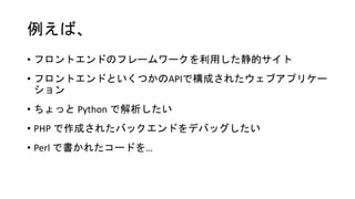 例えば、
• フロントエンドのフレームワークを利用した静的サイト
• フロントエンドといくつかのAPIで構成されたウェブアプリケー
ション
• ちょっと Python で解析したい
• PHP で作成されたバックエンドをデバッグしたい
• Perl で書かれたコードを…
 