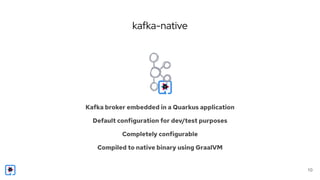 kafka-native
10
Kafka broker embedded in a Quarkus application
Default configuration for dev/test purposes
Completely configurable
Compiled to native binary using GraalVM
 