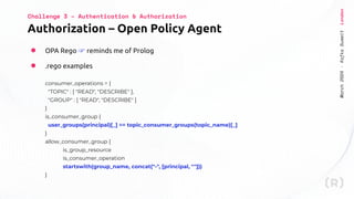 March
2024
·
Kafka
Summit
London
Authorization – Open Policy Agent
Challenge 3 – Authentication & Authorization
● OPA Rego ☞ reminds me of Prolog
● .rego examples
consumer_operations = {
"TOPIC" : [ "READ", "DESCRIBE" ],
"GROUP" : [ "READ", "DESCRIBE" ]
}
is_consumer_group {
user_groups(principal)[_] == topic_consumer_groups(topic_name)[_]
}
allow_consumer_group {
is_group_resource
is_consumer_operation
startswith(group_name, concat("-", [principal, ""]))
}
 
