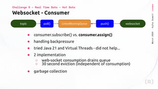 March
2024
·
Kafka
Summit
London
Websocket - Consumer
Challenge 5 – Real Time Data – Hot Data
● consumer.subscribe() vs. consumer.assign()
● handling backpressure
● tried Java 21 and Virtual Threads - did not help...
● 2 implementation
○ web-socket consumption drains queue
○ 30 second eviction (independent of consumption)
● garbage collection
topic poll() websocket
LinkedBlockingQueue push()
 