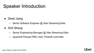 Uber | Kafka London Summit 2024
Speaker Introduction
● Diwei Jiang
○ Senior Software Engineer @ Uber Streaming Data
● Xinli Shang
○ Senior Engineering Manager @ Uber Streaming Data
○ Apache® Parquet PMC chair, Presto® committer
 