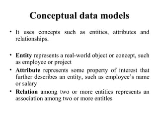 Conceptual data models
• It uses concepts such as entities, attributes and
relationships.
• Entity represents a real-world object or concept, such
as employee or project
• Attribute represents some property of interest that
further describes an entity, such as employee’s name
or salary
• Relation among two or more entities represents an
association among two or more entitles
 