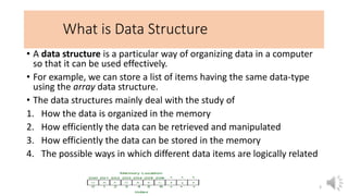 What is Data Structure
• A data structure is a particular way of organizing data in a computer
so that it can be used effectively.
• For example, we can store a list of items having the same data-type
using the array data structure.
• The data structures mainly deal with the study of
1. How the data is organized in the memory
2. How efficiently the data can be retrieved and manipulated
3. How efficiently the data can be stored in the memory
4. The possible ways in which different data items are logically related
3
 