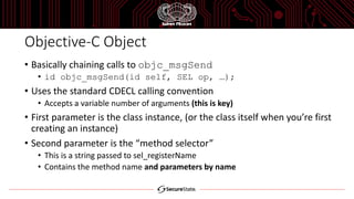 Objective-C Object
• Basically chaining calls to objc_msgSend
• id objc_msgSend(id self, SEL op, …);
• Uses the standard CDECL calling convention
• Accepts a variable number of arguments (this is key)
• First parameter is the class instance, (or the class itself when you’re first
creating an instance)
• Second parameter is the “method selector”
• This is a string passed to sel_registerName
• Contains the method name and parameters by name
 