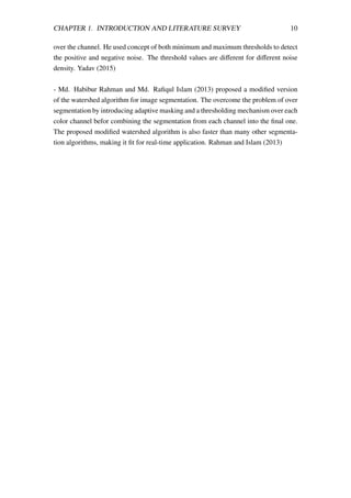 CHAPTER 1. INTRODUCTION AND LITERATURE SURVEY 10
over the channel. He used concept of both minimum and maximum thresholds to detect
the positive and negative noise. The threshold values are diﬀerent for diﬀerent noise
density. Yadav (2015)
- Md. Habibur Rahman and Md. Raﬁqul Islam (2013) proposed a modiﬁed version
of the watershed algorithm for image segmentation. The overcome the problem of over
segmentation by introducing adaptive masking and a thresholding mechanism over each
color channel befor combining the segmentation from each channel into the ﬁnal one.
The proposed modiﬁed watershed algorithm is also faster than many other segmenta-
tion algorithms, making it ﬁt for real-time application. Rahman and Islam (2013)
 