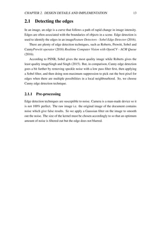 CHAPTER 2. DESIGN DETAILS AND IMPLEMENTATION 13
2.1 Detecting the edges
In an image, an edge is a curve that follows a path of rapid change in image intensity.
Edges are often associated with the boundaries of objects in a scene. Edge detection is
used to identify the edges in an imageFeature Detectors - Sobel Edge Detector (2016).
There are plenty of edge detection techniques, such as Roberts, Prewitt, Sobel and
CannyPrewitt operator (2016) Realtime Computer Vision with OpenCV - ACM Queue
(2016).
According to PSNR, Sobel gives the most quality image while Roberts gives the
least quality imageSingh and Singh (2015). But, in comparison, Canny edge detection
goes a bit further by removing speckle noise with a low pass ﬁlter ﬁrst, then applying
a Sobel ﬁlter, and then doing non-maximum suppression to pick out the best pixel for
edges when there are multiple possibilities in a local neighbourhood. So, we choose
Canny edge detection technique.
2.1.1 Pre-processing
Edge detection techniques are susceptible to noise. Camera is a man-made device so it
is not 100% perfect. The raw image i.e. the original image of the document contains
noise which give false results. So we apply a Gaussian ﬁlter on the image to smooth
out the noise. The size of the kernel must be chosen accordingly to so that an optimum
amount of noise is ﬁltered out but the edge does not blurred.
 