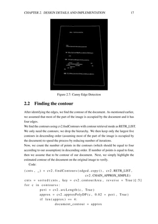 CHAPTER 2. DESIGN DETAILS AND IMPLEMENTATION 17
Figure 2.7: Canny Edge Detection
2.2 Finding the contour
After identifying the edges, we ﬁnd the contour of the document. As mentioned earlier,
we assumed that most of the part of the image is occupied by the document and it has
four edges.
We ﬁnd the contours using cv2.ﬁndContours with contour retrieval mode as RETR_LIST.
We only need the contours; we drop the hierarchy. We then keep only the largest ﬁve
contours in descending order (assuming most of the part of the image is occupied by
the document) to speed the process by reducing number of iterations.
Now, we count the number of points in the contours (which should be equal to four
according to our assumption) in descending order. If number of points is equal to four,
then we assume that to be contour of our document. Next, we simply highlight the
estimated contour of the document on the original image to verify.
Code:
( cnts , _ ) = cv2 . findContours ( edged . copy ( ) , cv2 . RETR_LIST ,
cv2 . CHAIN_APPROX_SIMPLE)
c n t s = s o r t e d ( cnts , key = cv2 . contourArea , r e v e r s e = True ) [ : 5 ]
f o r c in c o n t o u r s s :
p e r i = cv2 . arcLength ( c , True )
approx = cv2 . approxPolyDP ( c , 0.02 ∗ peri , True )
i f len ( approx ) == 4:
document_contour = approx
 
