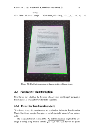 CHAPTER 2. DESIGN DETAILS AND IMPLEMENTATION 18
break
cv2 . drawContours ( image , [ document_contour ] , −1, (0 , 255 , 0) , 2)
Figure 2.8: Highlighting contour of document detected in the image
2.3 Perspective Transformation
Now that we have identiﬁed the document edges, we now need to apply perspective
transformation to obtain a top view for better readability.
2.3.1 Perspective Transformation Matrix
To perform a perspective transformation, we need to ﬁrst ﬁnd out the Transformation
Matrix. For this, we name the four points as top-left, top-right, bottom-left and bottom-
right.
The coordinate top-left point is (0,0). We ﬁnd the maximum height of the new
image by simply using distance formula (x2 − x1)2 + (y2 − y1)2 between the points
 