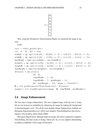 CHAPTER 2. DESIGN DETAILS AND IMPLEMENTATION 20
U =


u0
u1
u2
u3
v0
v1
v2
v3


Now, using this Perspective Transformation Matrix we transform the image to top
view.
Code:
r e c t = o r d e r _ p o i n t s ( p t s )
( t l , tr , br , bl ) = r e c t
widthA = np . s q r t ( ( ( br [ 0 ] − bl [ 0 ] ) ∗∗ 2) + ( ( br [ 1 ] − bl [ 1 ] ) ∗∗ 2 ) )
widthB = np . s q r t ( ( ( t r [ 0 ] − t l [ 0 ] ) ∗∗ 2) + ( ( t r [ 1 ] − t l [ 1 ] ) ∗∗ 2 ) )
maxWidth = max ( i n t ( widthA ) , i n t ( widthB ) )
heightA = np . s q r t ( ( ( t r [ 0 ] − br [ 0 ] ) ∗∗ 2) + ( ( t r [ 1 ] − br [ 1 ] ) ∗∗ 2 ) )
heightB = np . s q r t ( ( ( t l [ 0 ] − bl [ 0 ] ) ∗∗ 2) + ( ( t l [ 1 ] − bl [ 1 ] ) ∗∗ 2 ) )
maxHeight = max ( i n t ( heightA ) , i n t ( heightB ) )
d i s t a n c e = np . a r r a y ( [
[0 , 0] ,
[ maxWidth − 1 , 0] ,
[ maxWidth − 1 , maxHeight − 1] ,
[0 , maxHeight − 1 ] ] , dtype = " f l o a t 3 2 " )
M = cv2 . g e t P e r s p e c t i v e T r a n s f o r m ( r ect , d i s t a n c e )
warped = cv2 . warpPerspective ( image , M, ( maxWidth , maxHeight ) )
2.4 Image Enhancement
The last step is image enhancement. The new cropped image with top-view is ready
but we can increase its readability by enhancing the image by making the background
of document(paper) even. Two of the most popular Image Enhancement methods are
Histogram EqualizationTan et al. (2012) and Adaptive ThresholdingPoint Operations -
Adaptive Thresholding (2016) Stark (2000).
Histogram Equalisation, although improves image, but when compared to Adaptive
Thresholding, the latter seems to doing a better job. So, we use adaptive thresholding
to enhance readability of the image of document.
 