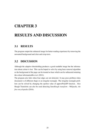 CHAPTER 3
RESULTS AND DISCUSSION
3.1 RESULTS
The program output the enhanced image for better reading experience by removing the
unwanted background and clear and crisp texts.
3.2 DISCUSSION
Although the adaptive thresholding produces a good readable image but the informa-
tion about colour is lost. This can be hoped to solve by using haze removal algorithm
as the background of the page can be treated as haze which can be subtracted retaining
the colour informationHe et al. (2011).
The program also fails when four edges are not detected. It may pose problem when
document is of diﬀerent shape or an irregular rectangle. The irregular rectangle prob-
lem can be solved by changing the epsilon value of approxPolyDP function. Also
Hough Transform can also be used detecting linesHough transform - Wikipedia, the
free encyclopedia (2016).
25
 