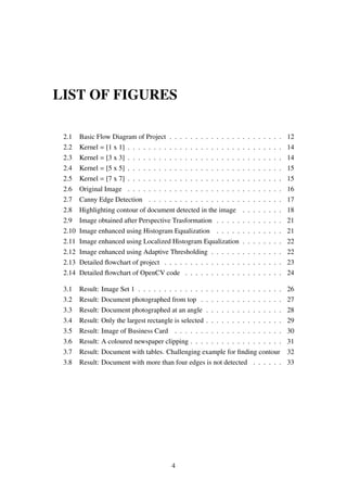 LIST OF FIGURES
2.1 Basic Flow Diagram of Project . . . . . . . . . . . . . . . . . . . . . . 12
2.2 Kernel = [1 x 1] . . . . . . . . . . . . . . . . . . . . . . . . . . . . . . 14
2.3 Kernel = [3 x 3] . . . . . . . . . . . . . . . . . . . . . . . . . . . . . . 14
2.4 Kernel = [5 x 5] . . . . . . . . . . . . . . . . . . . . . . . . . . . . . . 15
2.5 Kernel = [7 x 7] . . . . . . . . . . . . . . . . . . . . . . . . . . . . . . 15
2.6 Original Image . . . . . . . . . . . . . . . . . . . . . . . . . . . . . . 16
2.7 Canny Edge Detection . . . . . . . . . . . . . . . . . . . . . . . . . . 17
2.8 Highlighting contour of document detected in the image . . . . . . . . 18
2.9 Image obtained after Perspective Trasformation . . . . . . . . . . . . . 21
2.10 Image enhanced using Histogram Equalization . . . . . . . . . . . . . 21
2.11 Image enhanced using Localized Histogram Equalization . . . . . . . . 22
2.12 Image enhanced using Adaptive Thresholding . . . . . . . . . . . . . . 22
2.13 Detailed ﬂowchart of project . . . . . . . . . . . . . . . . . . . . . . . 23
2.14 Detailed ﬂowchart of OpenCV code . . . . . . . . . . . . . . . . . . . 24
3.1 Result: Image Set 1 . . . . . . . . . . . . . . . . . . . . . . . . . . . . 26
3.2 Result: Document photographed from top . . . . . . . . . . . . . . . . 27
3.3 Result: Document photographed at an angle . . . . . . . . . . . . . . . 28
3.4 Result: Only the largest rectangle is selected . . . . . . . . . . . . . . . 29
3.5 Result: Image of Business Card . . . . . . . . . . . . . . . . . . . . . 30
3.6 Result: A coloured newspaper clipping . . . . . . . . . . . . . . . . . . 31
3.7 Result: Document with tables. Challenging example for ﬁnding contour 32
3.8 Result: Document with more than four edges is not detected . . . . . . 33
4
 