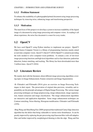 CHAPTER 1. INTRODUCTION AND LITERATURE SURVEY 8
1.1.2 Problem Statement
To enhance the readability of a photographed printed document using image processing
techniques by removing noise, enhancing image and transforming perspective.
1.1.3 Motivation
The main focus of this project is to develop a system to increase readability of the digital
image of a document by using image processing and computer vision. As reading is all
about experience, the noise free document is a must for every reader.
1.2 OpenCV
We have used OpenCV using Python interface to implement our project. OpenCV
(Open Source Computer Vision) is a library of programming functions mainly aimed
at real-time computer vision. OpenCV | OpenCV (2016) OpenCV is aimed at providing
the tools needed to solve computer-vision problems. It contains a mix of low-level
image-processing functions and high-level algorithms such as face detection, pedestrian
detection, feature matching, and tracking. The library has been downloaded more than
3 million times. OpenCV (2016)
1.3 Literature Review
We mainly deal with the literatures about diﬀerent image processing algorithms cover-
ing topics in Image Enhancement, Feature extraction and Image Segmentation.
-B. Chitradevi and P.Srimathi (2014) gives an overview on Image Processing Tech-
niques in their report. The preservation of original data precision, versatility and re-
peatability are thr principle advantages of Digital Image Processing. The various image
processing techniques are Image preprocessing, image enhancement, image segmenta-
tion, feature extraction and image classiﬁcation. The image enhancement algorithms
are interactive and application dependent. Some image enhancement techniques are
Contrast stretching, Noise ﬁltering, Histogram modiﬁcation. Chitradevi and P.Srimathi
(1970)
-Bing Wang and ShaoSheng Fan (2009) proposed that traditional Canny Edge detection
algorithm has the defect that being vulnerable to various noise disturbances. It can be
greatly improved by replacing the pre-processing step Gaussian ﬁlter with self-adaptive
ﬁlter and further improved by morphological thinning to thin the edge. Wang and Fan
 