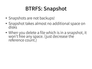 BTRFS: Snapshot
●
Snapshots are not backups!
●
Snapshot takes almost no additional space on
disks
●
When you delete a file which is in a snapshot, it
won't free any space. (just decrease the
reference count.)
 