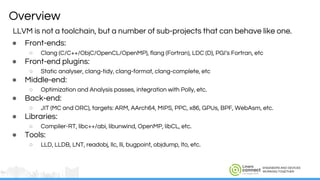 ENGINEERS AND DEVICES
WORKING TOGETHER
Overview
LLVM is not a toolchain, but a number of sub-projects that can behave like one.
● Front-ends:
○ Clang (C/C++/ObjC/OpenCL/OpenMP), flang (Fortran), LDC (D), PGI’s Fortran, etc
● Front-end plugins:
○ Static analyser, clang-tidy, clang-format, clang-complete, etc
● Middle-end:
○ Optimization and Analysis passes, integration with Polly, etc.
● Back-end:
○ JIT (MC and ORC), targets: ARM, AArch64, MIPS, PPC, x86, GPUs, BPF, WebAsm, etc.
● Libraries:
○ Compiler-RT, libc++/abi, libunwind, OpenMP, libCL, etc.
● Tools:
○ LLD, LLDB, LNT, readobj, llc, lli, bugpoint, objdump, lto, etc.
 