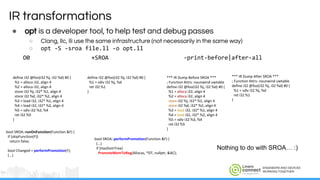 ENGINEERS AND DEVICES
WORKING TOGETHER
IR transformations
● opt is a developer tool, to help test and debug passes
○ Clang, llc, lli use the same infrastructure (not necessarily in the same way)
○ opt -S -sroa file.ll -o opt.ll
O0 +SROA -print-before|after-all
Nothing to do with SROA… :)
 