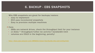 11
 Why EBS snapshots are great for backups/restore:
• easy to implement
• EC2 uses incremental snapshots
• Easy to provision multiple machines
 Cons
• EBSs are network drives, check the throughput limit for your instance
• (n disks * throughput)+other nw activity< bandwidth limit
• volumes are COLD in the beginning, penalty!
 http://docs.aws.amazon.com/AWSEC2/latest/UserGuide/ebs -ec2-config.html
6. BACKUP - EBS SNAPSHOTS
 