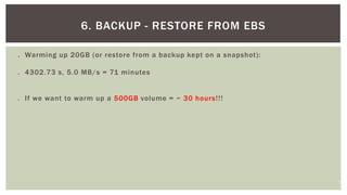 14
 Warming up 20GB (or restore from a backup kept on a snapshot):
 4302.73 s, 5.0 MB/s = 71 minutes
 If we want to warm up a 500GB volume = ~ 30 hours!!!
6. BACKUP - RESTORE FROM EBS
 
