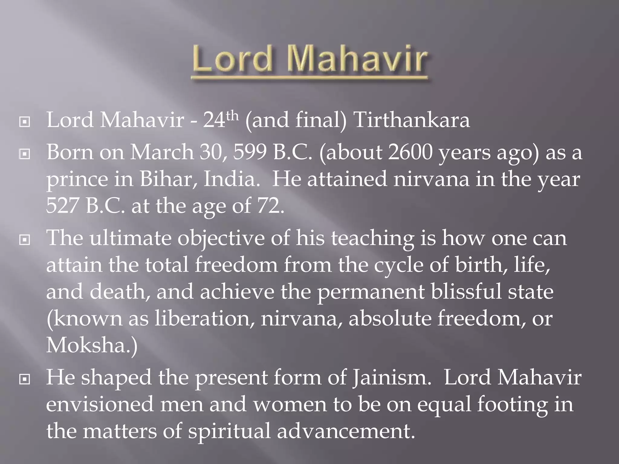  Lord Mahavir - 24th (and final) Tirthankara
 Born on March 30, 599 B.C. (about 2600 years ago) as a
prince in Bihar, India. He attained nirvana in the year
527 B.C. at the age of 72.
 The ultimate objective of his teaching is how one can
attain the total freedom from the cycle of birth, life,
and death, and achieve the permanent blissful state
(known as liberation, nirvana, absolute freedom, or
Moksha.)
 He shaped the present form of Jainism. Lord Mahavir
envisioned men and women to be on equal footing in
the matters of spiritual advancement.
 