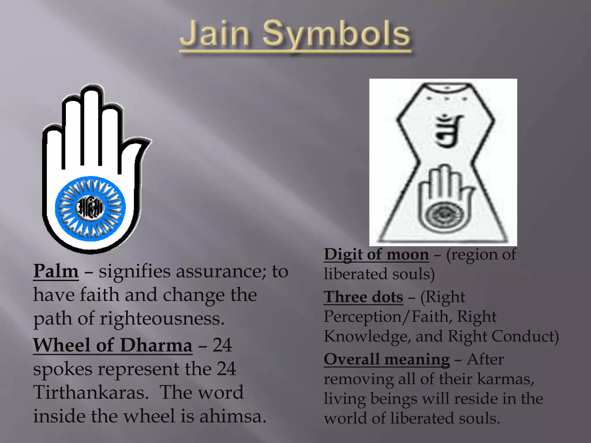 Palm – signifies assurance; to
have faith and change the
path of righteousness.
Wheel of Dharma – 24
spokes represent the 24
Tirthankaras. The word
inside the wheel is ahimsa.
Digit of moon – (region of
liberated souls)
Three dots – (Right
Perception/Faith, Right
Knowledge, and Right Conduct)
Overall meaning – After
removing all of their karmas,
living beings will reside in the
world of liberated souls.
 