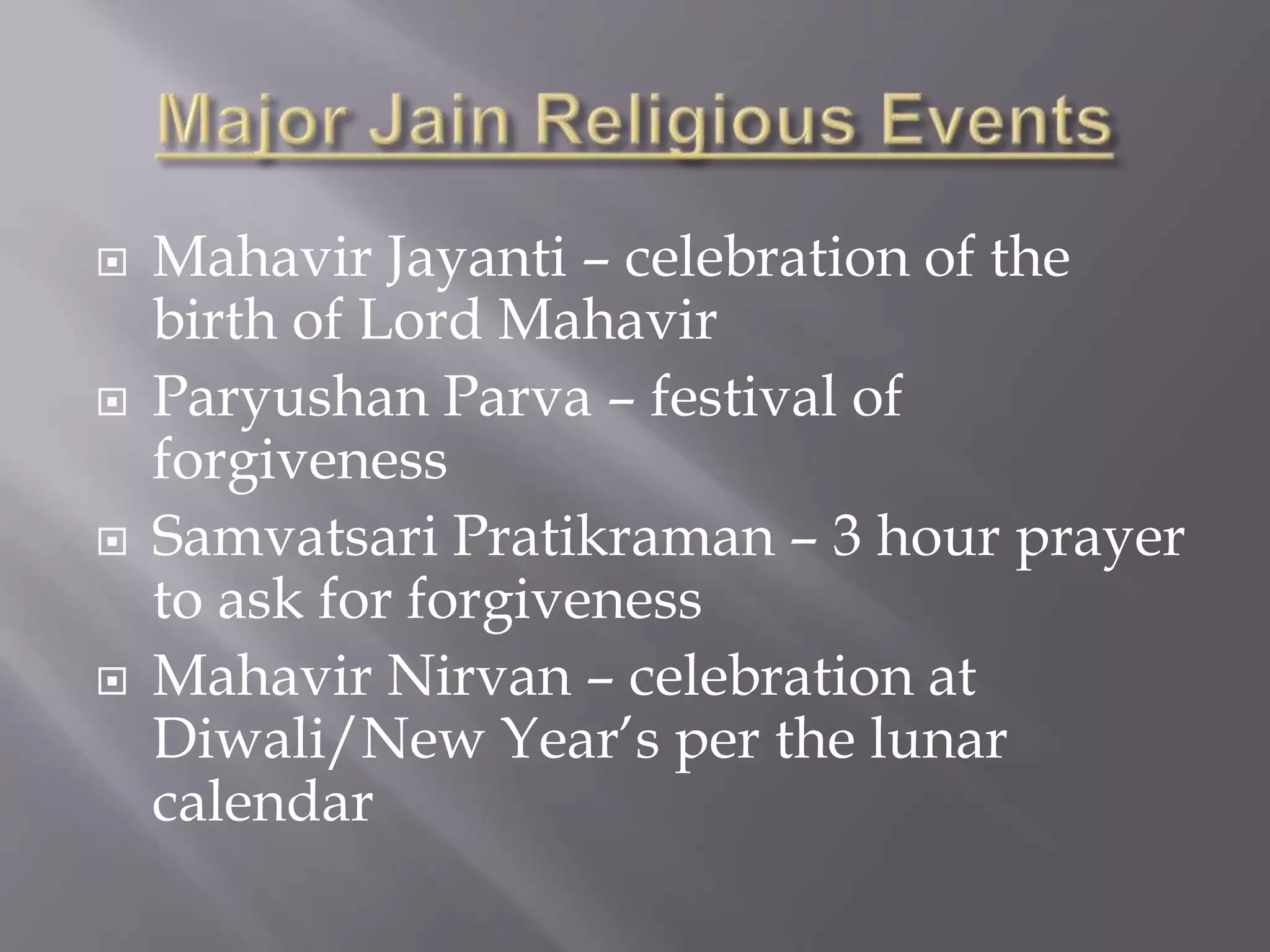  Mahavir Jayanti – celebration of the
birth of Lord Mahavir
 Paryushan Parva – festival of
forgiveness
 Samvatsari Pratikraman – 3 hour prayer
to ask for forgiveness
 Mahavir Nirvan – celebration at
Diwali/New Year’s per the lunar
calendar
 