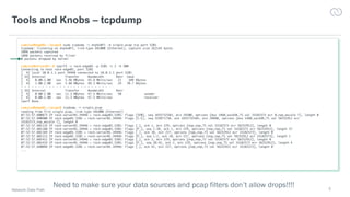 5
Tools and Knobs – tcpdump
Network Data Path
cumulus@edge01:~/pcaps$ sudo tcpdump -i enp4s0f1 -w single.pcap tcp port 5201
tcpdump: listening on enp4s0f1, link-type EN10MB (Ethernet), capture size 262144 bytes
1098 packets captured
1098 packets received by filter
0 packets dropped by kernel
cumulus@server01:~$ iperf3 -c rack-edge01 -p 5201 -t 2 -b 50M
Connecting to host rack-edge01, port 5201
[ 4] local 10.0.1.1 port 34948 connected to 10.0.3.1 port 5201
[ ID] Interval Transfer Bandwidth Retr Cwnd
[ 4] 0.00-1.00 sec 5.46 MBytes 45.8 Mbits/sec 21 109 KBytes
[ 4] 1.00-2.00 sec 5.88 MBytes 49.3 Mbits/sec 29 70.7 KBytes
- - - - - - - - - - - - - - - - - - - - - - - - -
[ ID] Interval Transfer Bandwidth Retr
[ 4] 0.00-2.00 sec 11.3 MBytes 47.5 Mbits/sec 50 sender
[ 4] 0.00-2.00 sec 11.3 MBytes 47.5 Mbits/sec receiver
iperf Done.
cumulus@edge01:~/pcaps$ tcpdump -r single.pcap
reading from file single.pcap, link-type EN10MB (Ethernet)
07:52:57.600873 IP rack-server01.34946 > rack-edge01.5201: Flags [SEW], seq 1655732583, win 29200, options [mss 1460,sackOK,TS val 33182573 ecr 0,nop,wscale 7], length 0
07:52:57.600900 IP rack-edge01.5201 > rack-server01.34946: Flags [S.E], seq 319971738, ack 1655732584, win 28960, options [mss 1460,sackOK,TS val 56252912 ecr
33182573,nop,wscale 7], length 0
07:52:57.601133 IP rack-server01.34946 > rack-edge01.5201: Flags [.], ack 1, win 229, options [nop,nop,TS val 33182573 ecr 56252912], length 0
07:52:57.601160 IP rack-server01.34946 > rack-edge01.5201: Flags [P.], seq 1:38, ack 1, win 229, options [nop,nop,TS val 33182573 ecr 56252912], length 37
07:52:57.601169 IP rack-edge01.5201 > rack-server01.34946: Flags [.], ack 38, win 227, options [nop,nop,TS val 56252912 ecr 33182573], length 0
07:52:57.601213 IP rack-edge01.5201 > rack-server01.34946: Flags [P.], seq 1:2, ack 38, win 227, options [nop,nop,TS val 56252912 ecr 33182573], length 1
07:52:57.601412 IP rack-server01.34946 > rack-edge01.5201: Flags [.], ack 2, win 229, options [nop,nop,TS val 33182573 ecr 56252912], length 0
07:52:57.601419 IP rack-server01.34946 > rack-edge01.5201: Flags [P.], seq 38:42, ack 2, win 229, options [nop,nop,TS val 33182573 ecr 56252912], length 4
07:52:57.640098 IP rack-edge01.5201 > rack-server01.34946: Flags [.], ack 42, win 227, options [nop,nop,TS val 56252922 ecr 33182573], length 0
...
Need to make sure your data sources and pcap filters don’t allow drops!!!!
 