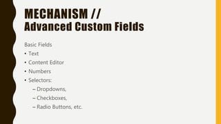 MECHANISM //
Advanced Custom Fields
Basic Fields
• Text
• Content Editor
• Numbers
• Selectors:
– Dropdowns,
– Checkboxes,
– Radio Buttons, etc.
 