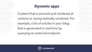 Dynamic apps
Content that is sourced and rendered at
runtime vs. being statically rendered. For
example, a list of articles in your blog
that is generated in real-time by
querying an external endpoint.
 