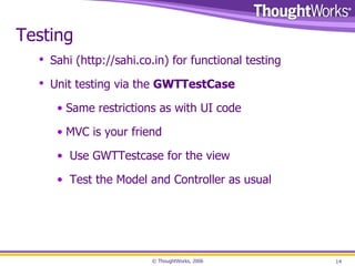 Testing Sahi ( http://sahi.co.in ) for functional testing Unit testing via the  GWTTestCase Same restrictions as with UI code MVC is your friend Use GWTTestcase for the view Test the Model and Controller as usual 