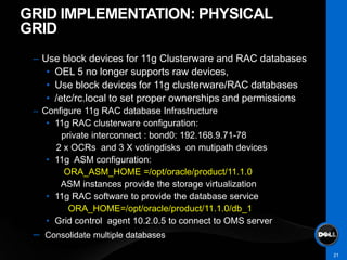 GRID IMPLEMENTATION: PHYSICAL
GRID
 – Use block devices for 11g Clusterware and RAC databases
    • OEL 5 no longer supports raw devices,
    • Use block devices for 11g clusterware/RAC databases
    • /etc/rc.local to set proper ownerships and permissions
 – Configure 11g RAC database Infrastructure
    • 11g RAC clusterware configuration:
       private interconnect : bond0: 192.168.9.71-78
      2 x OCRs and 3 X votingdisks on mutipath devices
    • 11g ASM configuration:
        ORA_ASM_HOME =/opt/oracle/product/11.1.0
       ASM instances provide the storage virtualization
    • 11g RAC software to provide the database service
         ORA_HOME=/opt/oracle/product/11.1.0/db_1
    • Grid control agent 10.2.0.5 to connect to OMS server
 –   Consolidate multiple databases

                                                               21
 