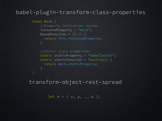 babel-plugin-transform-class-properties
class Bork {  
//Property initializer syntax  
instanceProperty = "bork";  
boundFunction = () => {  
return this.instanceProperty;  
}  
 
//Static class properties  
static staticProperty = "babelIsCool";  
static staticFunction = function() {  
return Bork.staticProperty;  
}  
}
 
let n = { x, y, ...z };  
transform-object-rest-spread
 