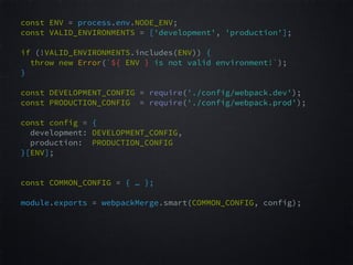const ENV = process.env.NODE_ENV;  
const VALID_ENVIRONMENTS = ['development', 'production'];  
 
if (!VALID_ENVIRONMENTS.includes(ENV)) {  
throw new Error(`${ ENV } is not valid environment!`);  
}  
const DEVELOPMENT_CONFIG = require('./config/webpack.dev');  
const PRODUCTION_CONFIG = require('./config/webpack.prod');  
 
const config = {  
development: DEVELOPMENT_CONFIG,  
production: PRODUCTION_CONFIG  
}[ENV];  
 
 
const COMMON_CONFIG = { … }; 
module.exports = webpackMerge.smart(COMMON_CONFIG, config);  
 