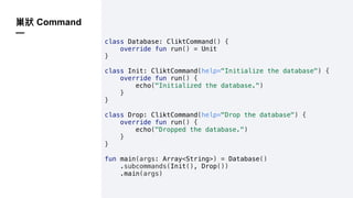 Command
—
class Database: CliktCommand() {
override fun run() = Unit
}
class Init: CliktCommand(help="Initialize the database") {
override fun run() {
echo("Initialized the database.")
}
}
class Drop: CliktCommand(help="Drop the database") {
override fun run() {
echo("Dropped the database.")
}
}
fun main(args: Array<String>) = Database()
.subcommands(Init(), Drop())
.main(args)
 