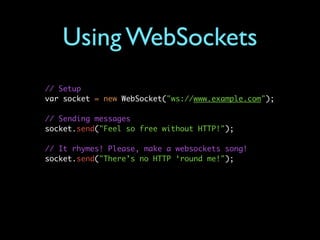 Using WebSockets
// Setup
var socket = new WebSocket("ws://www.example.com");

// Sending messages
socket.send("Feel so free without HTTP!");

// It rhymes! Please, make a websockets song!
socket.send("There’s no HTTP ‘round me!");
 