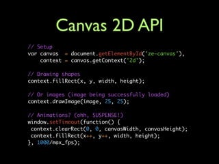 Canvas 2D API
// Setup
var canvas = document.getElementById('ze-canvas'),
    context = canvas.getContext('2d');

// Drawing shapes
context.fillRect(x, y, width, height);

// Or images (image being successfully loaded)
context.drawImage(image, 25, 25);

// Animations? (ohh, SUSPENSE!)
window.setTimeout(function() {
 context.clearRect(0, 0, canvasWidth, canvasHeight);
 context.fillRect(x++, y++, width, height);
}, 1000/max_fps);
 