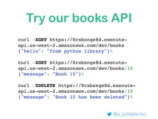 Try our books API
curl -XGET https://8rxbsnge8d.execute-
api.us-west-2.amazonaws.com/dev/books
{"hello": "from python library"}%
curl -XGET https://8rxbsnge8d.execute-
api.us-west-2.amazonaws.com/dev/books/15
{"message": "Book 15"}%
curl -XDELETE https://8rxbsnge8d.execute-
api.us-west-2.amazonaws.com/dev/books/15
{"message": "Book 15 has been deleted"}%
@a_soldatenko
 