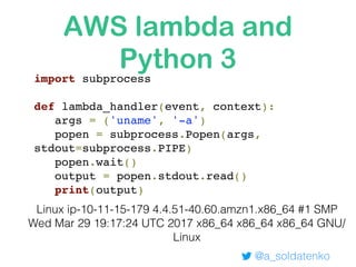 AWS lambda and
Python 3
@a_soldatenko
Linux ip-10-11-15-179 4.4.51-40.60.amzn1.x86_64 #1 SMP
Wed Mar 29 19:17:24 UTC 2017 x86_64 x86_64 x86_64 GNU/
Linux
import subprocess
def lambda_handler(event, context):
args = ('uname', '-a')
popen = subprocess.Popen(args,
stdout=subprocess.PIPE)
popen.wait()
output = popen.stdout.read()
print(output)
 