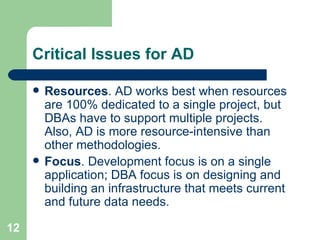 Critical Issues for AD Resources . AD works best when resources are 100% dedicated to a single project, but DBAs have to support multiple projects.  Also, AD is more resource-intensive than other methodologies. Focus . Development focus is on a single application; DBA focus is on designing and building an infrastructure that meets current and future data needs. 