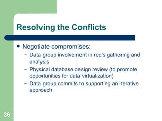 Resolving the Conflicts Negotiate compromises: Data group involvement in req’s gathering and analysis Physical database design review (to promote opportunities for data virtualization) Data group commits to supporting an iterative approach 